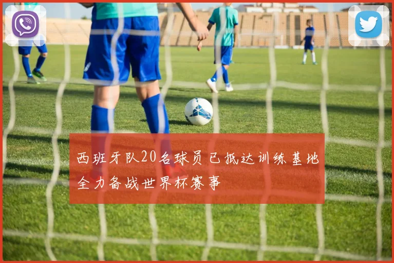 西班牙队20名球员已抵达训练基地全力备战世界杯赛事