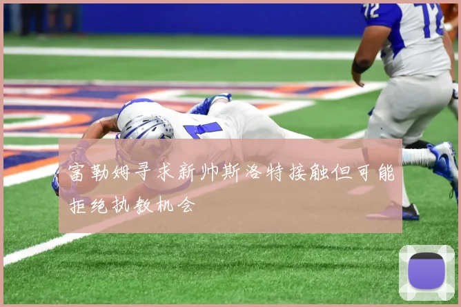 富勒姆寻求新帅斯洛特接触但可能拒绝执教机会