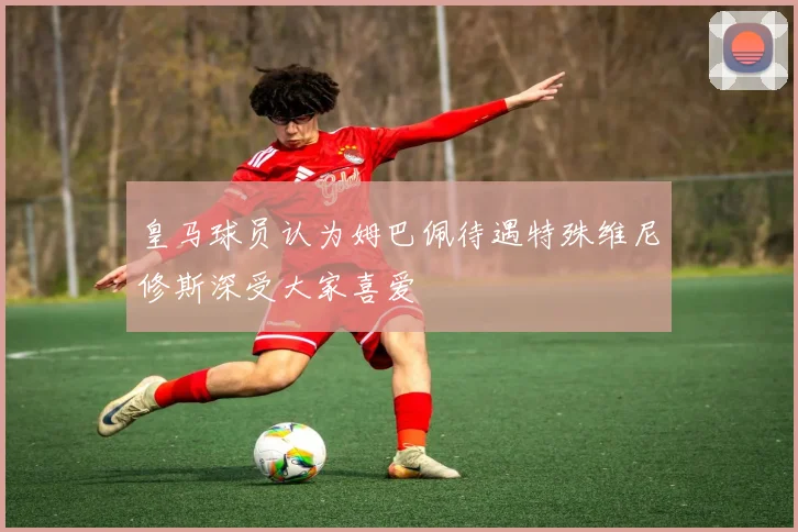 皇马球员认为姆巴佩待遇特殊维尼修斯深受大家喜爱