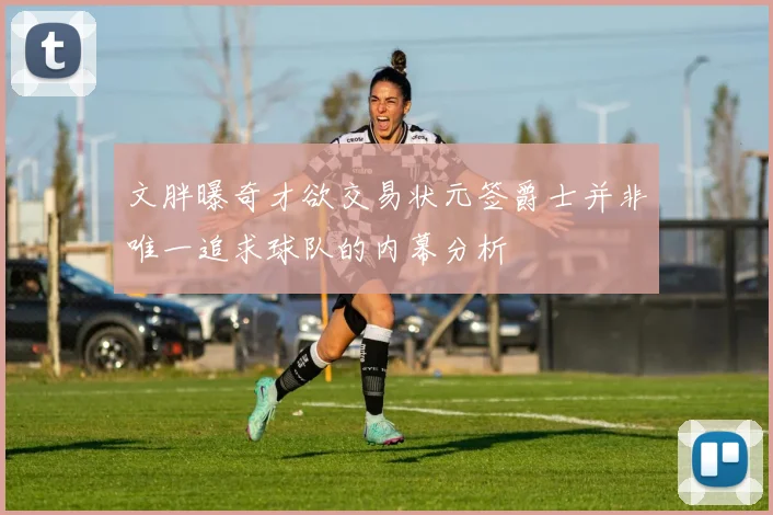 文胖曝奇才欲交易状元签爵士并非唯一追求球队的内幕分析