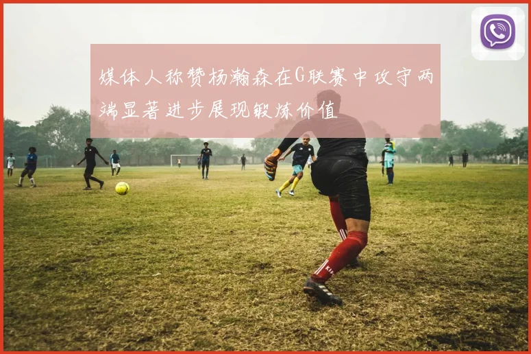媒体人称赞杨瀚森在G联赛中攻守两端显著进步展现锻炼价值