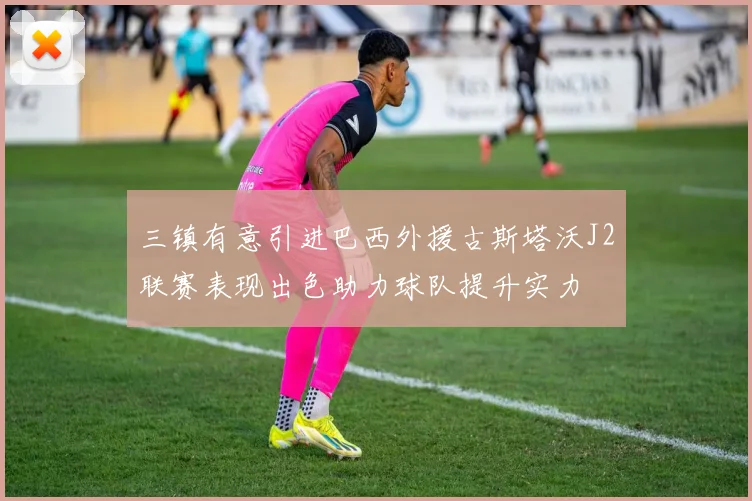 三镇有意引进巴西外援古斯塔沃J2联赛表现出色助力球队提升实力