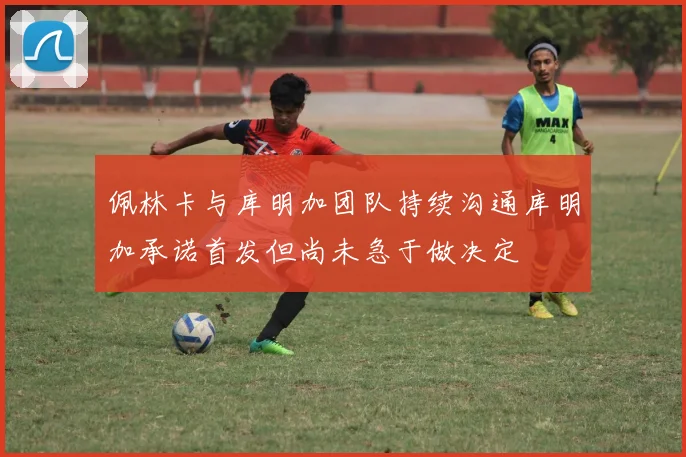 佩林卡与库明加团队持续沟通库明加承诺首发但尚未急于做决定