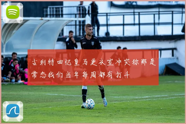 古利特回忆皇马更衣室冲突称那是常态我们当年每周都有打斗