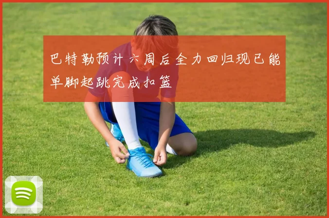 巴特勒预计六周后全力回归现已能单脚起跳完成扣篮