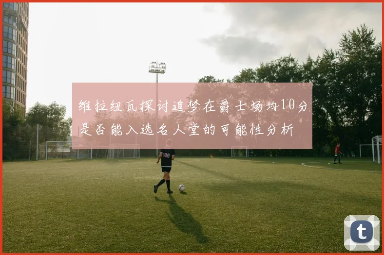 维拉纽瓦探讨追梦在爵士场均10分是否能入选名人堂的可能性分析