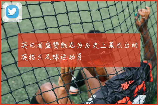英记者盛赞凯恩为历史上最杰出的英格兰足球运动员
