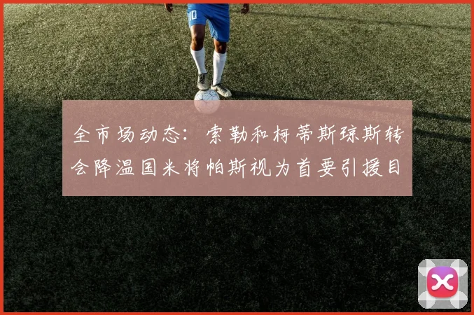 全市场动态：索勒和柯蒂斯琼斯转会降温国米将帕斯视为首要引援目标