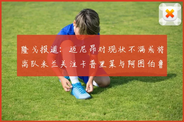 隆戈报道：迈尼昂对现状不满或将离队米兰关注卡普里莱与阿图伯鲁转会动态