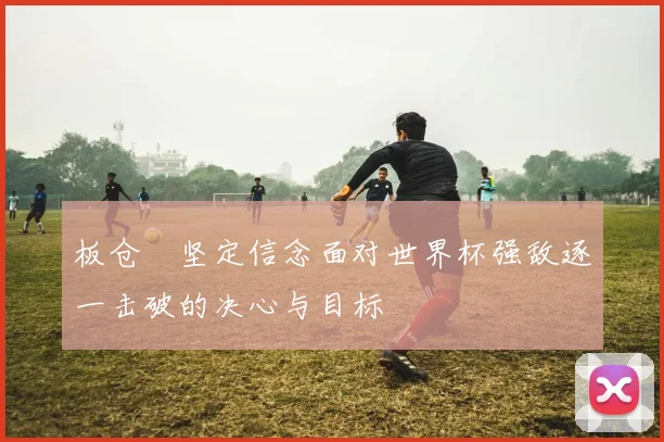 板仓滉坚定信念面对世界杯强敌逐一击破的决心与目标