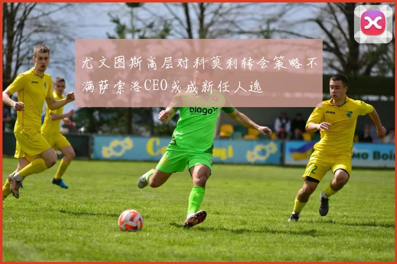 尤文图斯高层对科莫利转会策略不满萨索洛CEO或成新任人选