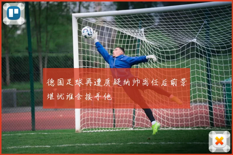 德国足球再遭质疑纳帅离任后前景堪忧谁会接手他