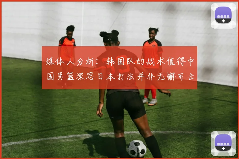 媒体人分析：韩国队的战术值得中国男篮深思日本打法并非无懈可击
