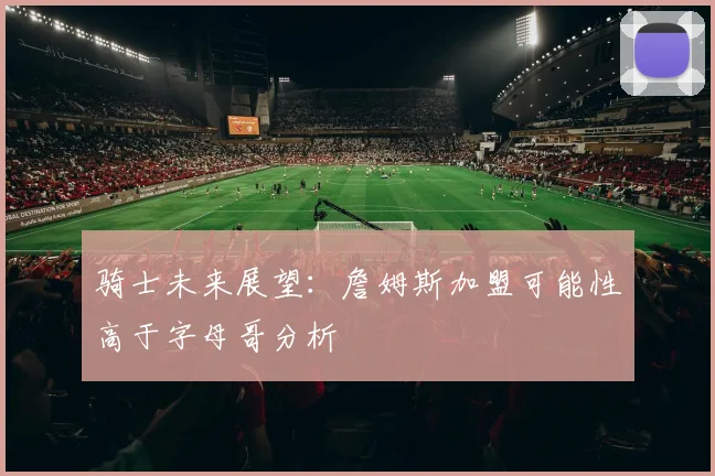 骑士未来展望：詹姆斯加盟可能性高于字母哥分析