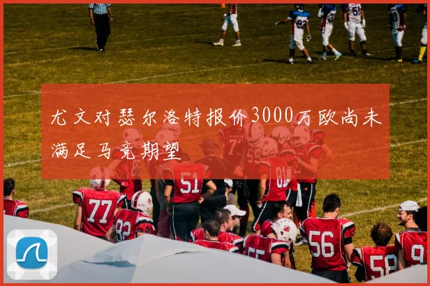 尤文对瑟尔洛特报价3000万欧尚未满足马竞期望