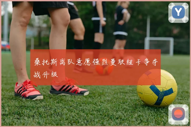桑托斯离队意愿强烈曼联纽卡争夺战升级