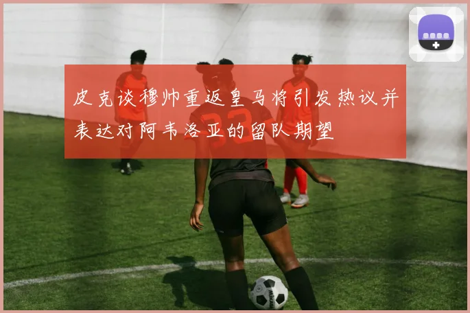 皮克谈穆帅重返皇马将引发热议并表达对阿韦洛亚的留队期望