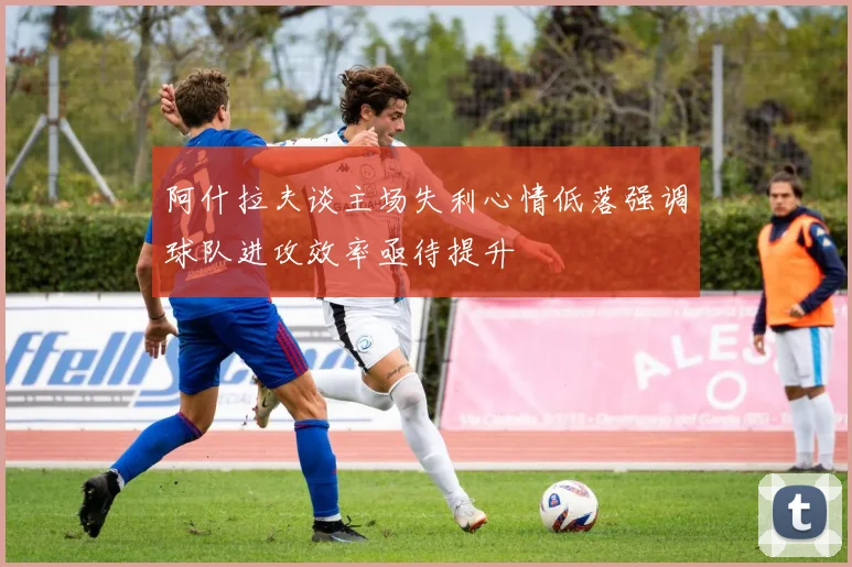 阿什拉夫谈主场失利心情低落强调球队进攻效率亟待提升