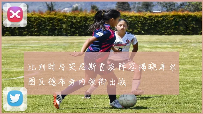 比利时与突尼斯首发阵容揭晓库尔图瓦德布劳内领衔出战