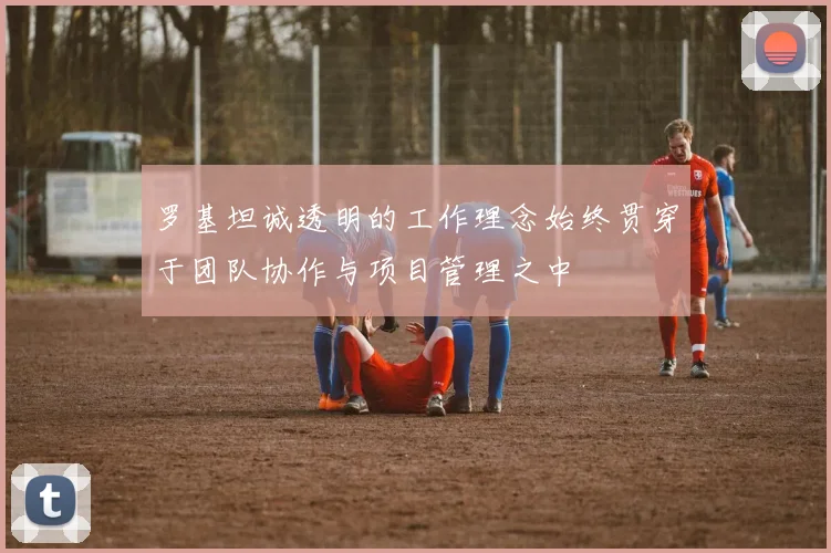罗基坦诚透明的工作理念始终贯穿于团队协作与项目管理之中