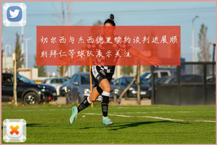 切尔西与杰西德里续约谈判进展顺利拜仁等球队表示关注