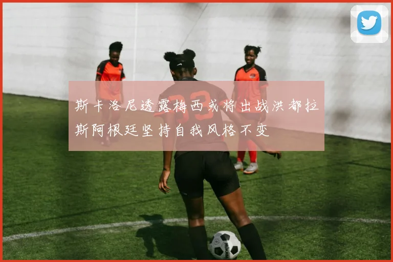 斯卡洛尼透露梅西或将出战洪都拉斯阿根廷坚持自我风格不变