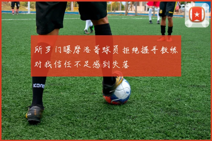 所罗门曝摩洛哥球员拒绝握手教练对我信任不足感到失落