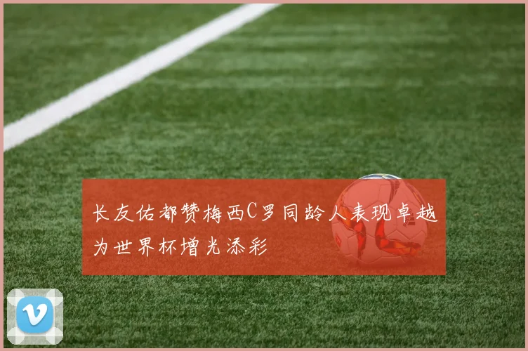 长友佑都赞梅西C罗同龄人表现卓越为世界杯增光添彩